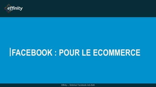 FACEBOOK : POUR LE ECOMMERCE
Effinity – Webinar Facebook Ads B2B
 
