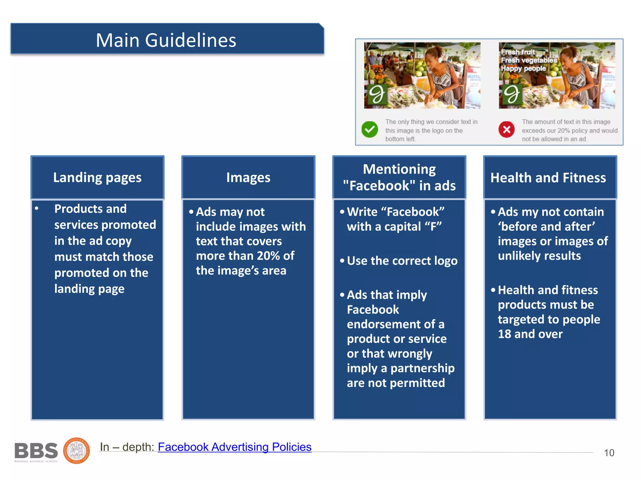 10
Main Guidelines
Ad 2
In – depth: Facebook Advertising Policies
Landing pages Images
•Ads may not
include images with
text that covers
more than 20% of
the image’s area
Mentioning
"Facebook" in ads
•Write “Facebook”
with a capital “F”
•Use the correct logo
•Ads that imply
Facebook
endorsement of a
product or service
or that wrongly
imply a partnership
are not permitted
•Ads my not contain
‘before and after’
images or images of
unlikely results
•Health and fitness
products must be
targeted to people
18 and over
• Products and
services promoted
in the ad copy
must match those
promoted on the
landing page
Health and Fitness
 