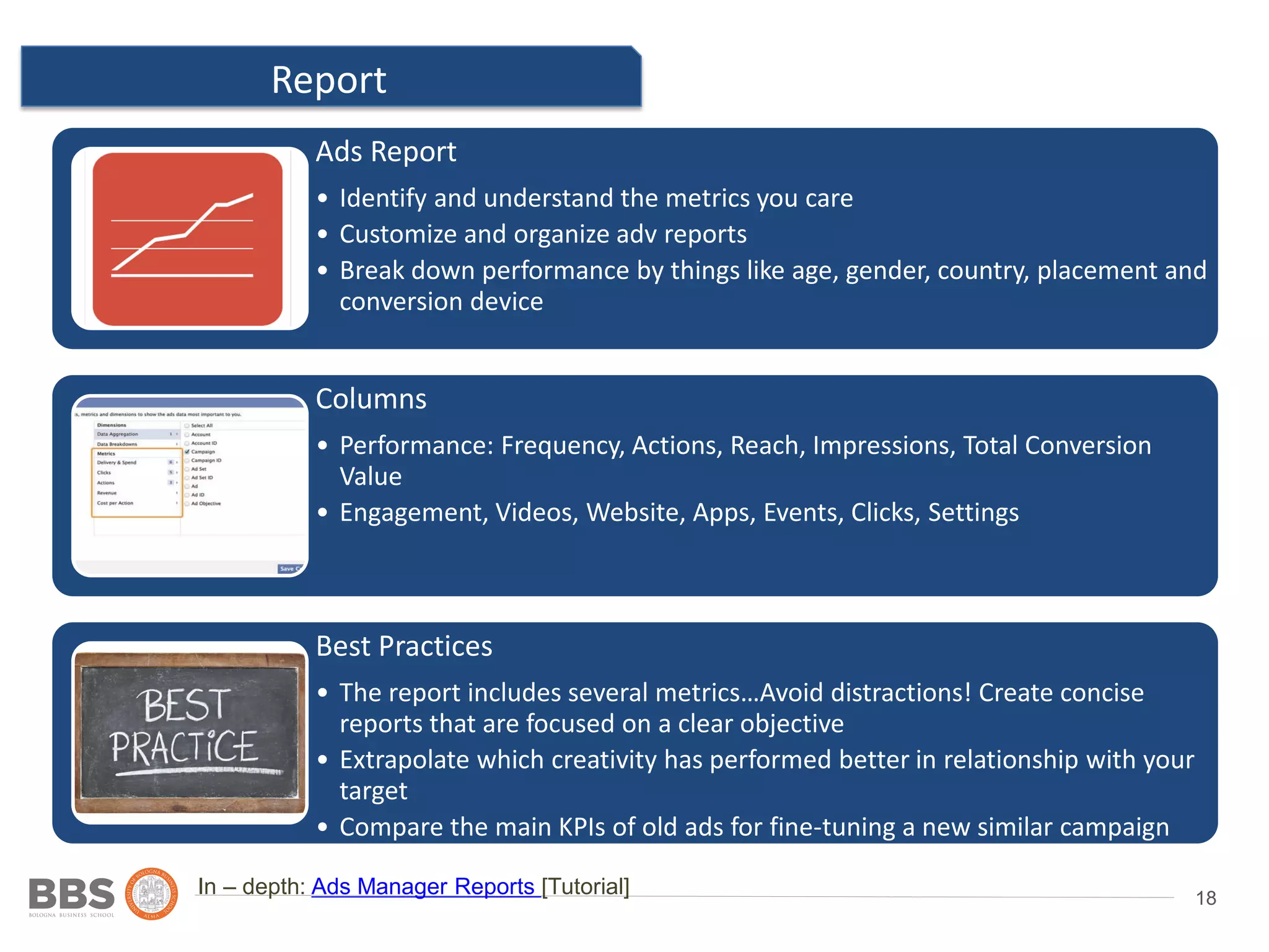 18
Report
Ad 2
In – depth: Ads Manager Reports [Tutorial]
Location: country,
state/province, city and post
code
Ads Report
• Identify and understand the metrics you care
• Customize and organize adv reports
• Break down performance by things like age, gender, country, placement and
conversion device
Columns
• Performance: Frequency, Actions, Reach, Impressions, Total Conversion
Value
• Engagement, Videos, Website, Apps, Events, Clicks, Settings
Best Practices
• The report includes several metrics…Avoid distractions! Create concise
reports that are focused on a clear objective
• Extrapolate which creativity has performed better in relationship with your
target
• Compare the main KPIs of old ads for fine-tuning a new similar campaign
 