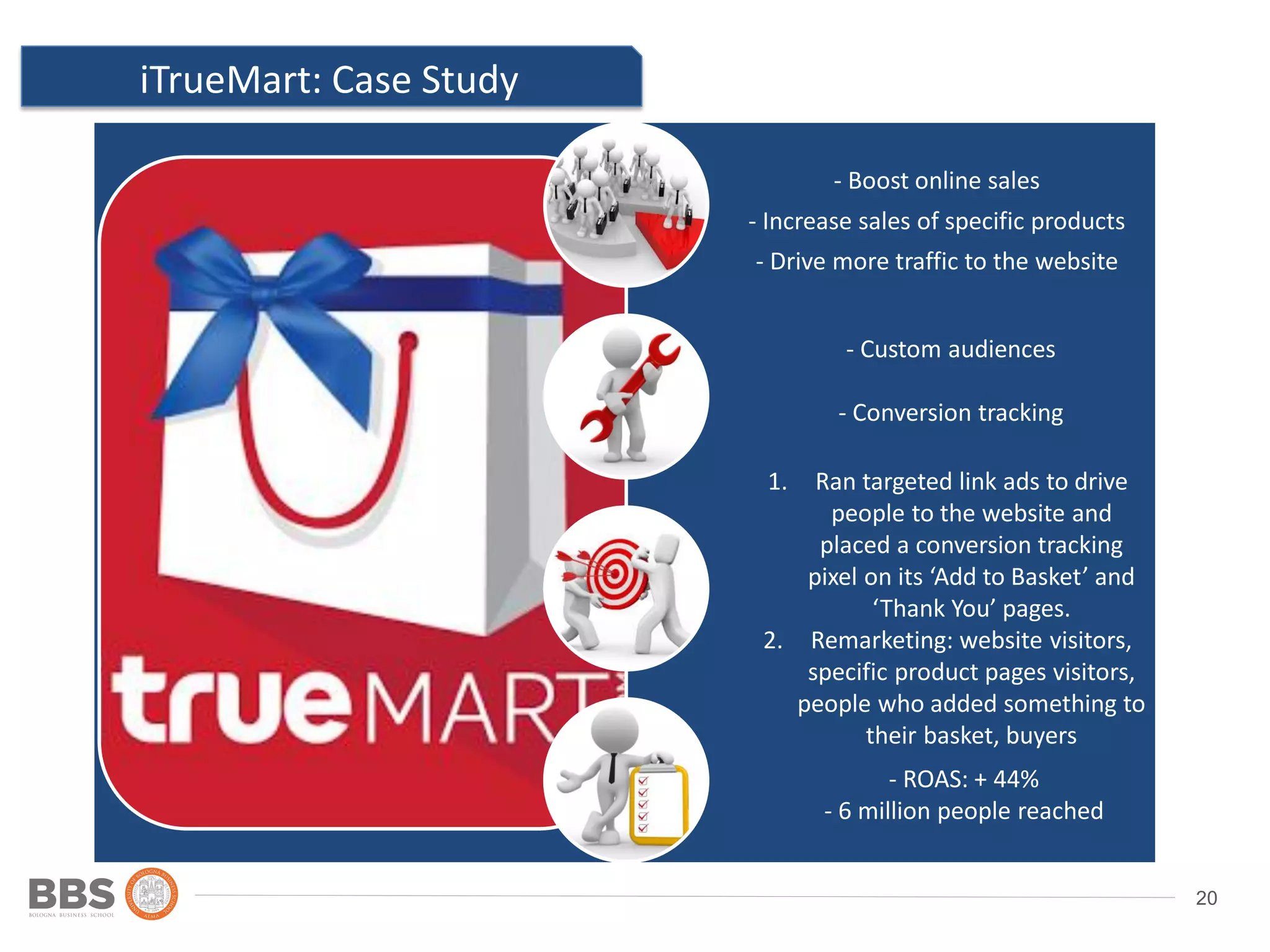 20
iTrueMart: Case Study
Ad 2
Location: country,
state/province, city and post
code
- Boost online sales
- Increase sales of specific products
- Drive more traffic to the website
- Custom audiences
- Conversion tracking
- ROAS: + 44%
- 6 million people reached
1. Ran targeted link ads to drive
people to the website and
placed a conversion tracking
pixel on its ‘Add to Basket’ and
‘Thank You’ pages.
2. Remarketing: website visitors,
specific product pages visitors,
people who added something to
their basket, buyers
 