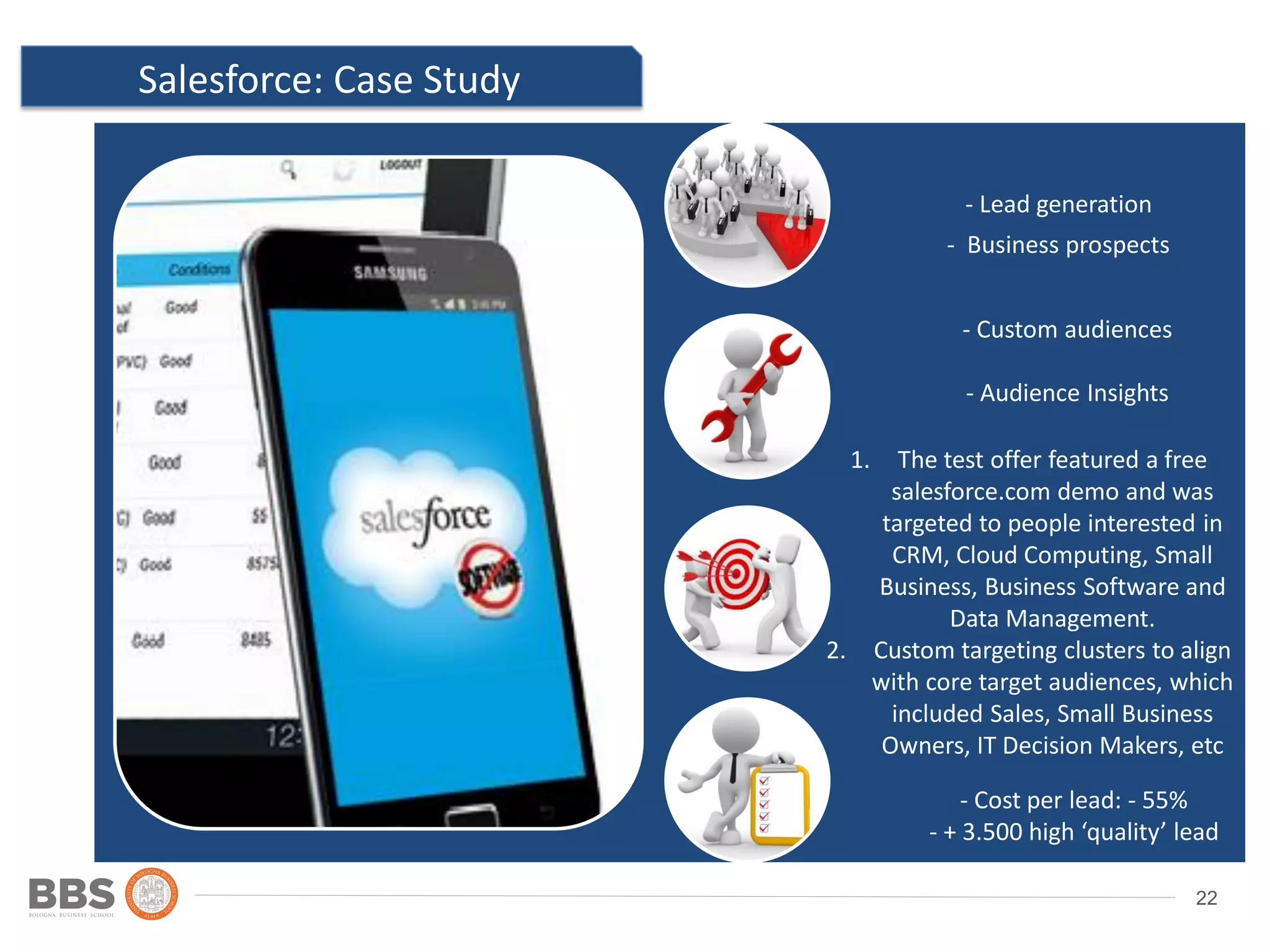 22
Salesforce: Case Study
Ad 2
Location: country,
state/province, city and post
code
- Lead generation
- Business prospects
- Custom audiences
- Audience Insights
- Cost per lead: - 55%
- + 3.500 high ‘quality’ lead
1. The test offer featured a free
salesforce.com demo and was
targeted to people interested in
CRM, Cloud Computing, Small
Business, Business Software and
Data Management.
2. Custom targeting clusters to align
with core target audiences, which
included Sales, Small Business
Owners, IT Decision Makers, etc
 