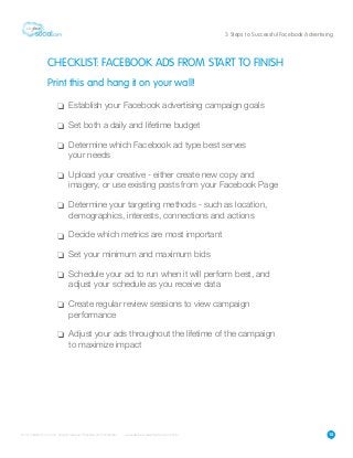 15
3 Steps to Successful Facebook Advertising
CHECKLIST: FACEBOOK ADS FROM START TO FINISH
Print this and hang it on your wall!
Establish your Facebook advertising campaign goals
Set both a daily and lifetime budget
Determine which Facebook ad type best serves
your needs
Upload your creative - either create new copy and
imagery, or use existing posts from your Facebook Page
Determine your targeting methods - such as location,
demographics, interests, connections and actions
Decide which metrics are most important
Set your minimum and maximum bids
Schedule your ad to run when it will perform best, and
adjust your schedule as you receive data
Create regular review sessions to view campaign
performance
Adjust your ads throughout the lifetime of the campaign
to maximize impact
 