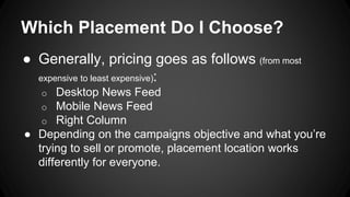 Which Placement Do I Choose?
● Generally, pricing goes as follows (from most
expensive to least expensive):
o Desktop News Feed
o Mobile News Feed
o Right Column
● Depending on the campaigns objective and what you’re
trying to sell or promote, placement location works
differently for everyone.
 
