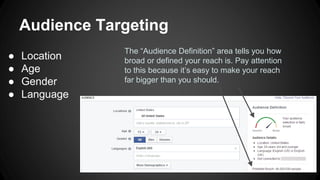 Audience Targeting
● Location
● Age
● Gender
● Language
The “Audience Definition” area tells you how
broad or defined your reach is. Pay attention
to this because it’s easy to make your reach
far bigger than you should.
 