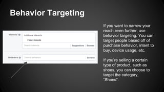 Behavior Targeting
If you want to narrow your
reach even further, use
behavior targeting. You can
target people based off of
purchase behavior, intent to
buy, device usage, etc.
If you’re selling a certain
type of product, such as
shoes, you can choose to
target the category,
“Shoes”.
 