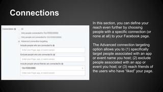 Connections
In this section, you can define your
reach even further by choosing
people with a specific connection (or
none at all) to your Facebook page.
The Advanced connection targeting
option allows you to (1) specifically
target people associated with an app
or event name you host; (2) exclude
people associated with an app or
event you host; or (3) reach friends of
the users who have “liked” your page.
 