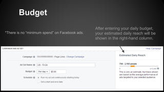 Budget
*There is no “minimum spend” on Facebook ads.
After entering your daily budget,
your estimated daily reach will be
shown in the right-hand column.
 