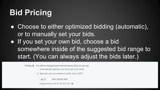 Bid Pricing
● Choose to either optimized bidding (automatic),
or to manually set your bids.
● If you set your own bid, choose a bid
somewhere inside of the suggested bid range to
start. (You can always adjust the bids later.)
 