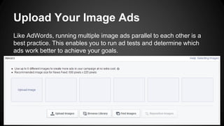 Upload Your Image Ads
Like AdWords, running multiple image ads parallel to each other is a
best practice. This enables you to run ad tests and determine which
ads work better to achieve your goals.
 