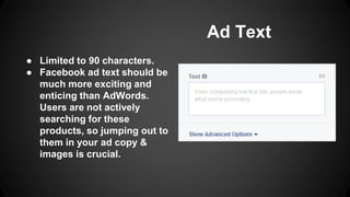 Ad Text
● Limited to 90 characters.
● Facebook ad text should be
much more exciting and
enticing than AdWords.
Users are not actively
searching for these
products, so jumping out to
them in your ad copy &
images is crucial.
 