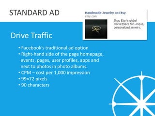 STANDARD AD

Drive Traffic
  • Facebook’s traditional ad option
  • Right-hand side of the page homepage,
   events, pages...