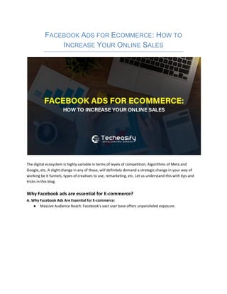FACEBOOK ADS FOR ECOMMERCE: HOW TO
INCREASE YOUR ONLINE SALES
The digital ecosystem is highly variable in terms of levels of competition, Algorithms of Meta and
Google, etc. A slight change in any of these, will definitely demand a strategic change in your way of
working be it funnels, types of creatives to use, remarketing, etc. Let us understand this with tips and
tricks in this blog.
Why Facebook ads are essential for E-commerce?
A. Why Facebook Ads Are Essential for E-commerce:
● Massive Audience Reach: Facebook's vast user base offers unparalleled exposure.
 