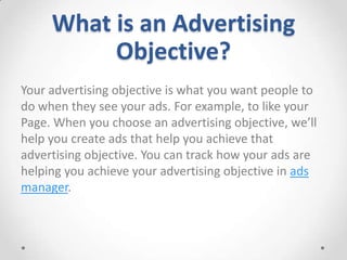What is an Advertising
Objective?
Your advertising objective is what you want people to
do when they see your ads. For example, to like your
Page. When you choose an advertising objective, we’ll
help you create ads that help you achieve that
advertising objective. You can track how your ads are
helping you achieve your advertising objective in ads
manager.

 