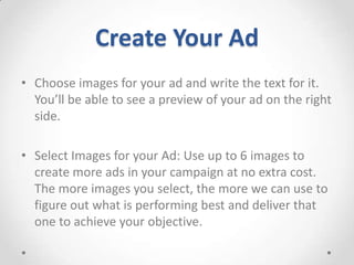 Create Your Ad
• Choose images for your ad and write the text for it.
You’ll be able to see a preview of your ad on the right
side.
• Select Images for your Ad: Use up to 6 images to
create more ads in your campaign at no extra cost.
The more images you select, the more we can use to
figure out what is performing best and deliver that
one to achieve your objective.

 