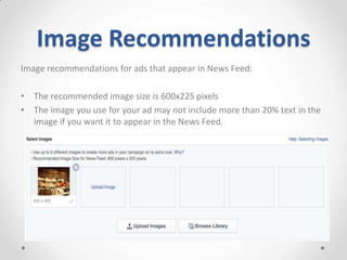 Image Recommendations
Image recommendations for ads that appear in News Feed:
• The recommended image size is 600x225 pixels
• The image you use for your ad may not include more than 20% text in the
image if you want it to appear in the News Feed.

 