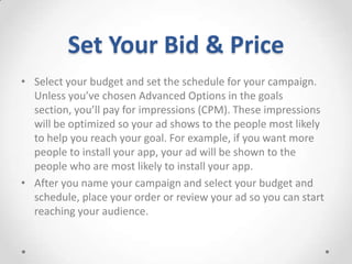 Set Your Bid & Price
• Select your budget and set the schedule for your campaign.
Unless you’ve chosen Advanced Options in the goals
section, you’ll pay for impressions (CPM). These impressions
will be optimized so your ad shows to the people most likely
to help you reach your goal. For example, if you want more
people to install your app, your ad will be shown to the
people who are most likely to install your app.
• After you name your campaign and select your budget and
schedule, place your order or review your ad so you can start
reaching your audience.

 
