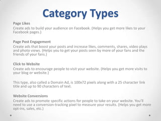 Category Types
Page Likes
Create ads to build your audience on Facebook. (Helps you get more likes to your
Facebook pages.)
Page Post Engagement
Create ads that boost your posts and increase likes, comments, shares, video plays
and photo views. (Helps you to get your posts seen by more of your fans and the
friends of your fans.)
Click to Website
Create ads to encourage people to visit your website. (Helps you get more visits to
your blog or website.)
This type, also called a Domain Ad, is 100x72 pixels along with a 25 character link
title and up to 90 characters of text.
Website Conversions
Create ads to promote specific actions for people to take on your website. You’ll
need to use a conversion-tracking pixel to measure your results. (Helps you get more
opt-ins, sales, etc.)

 