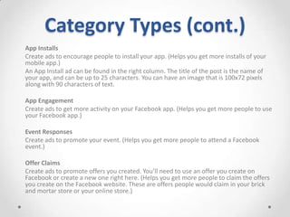 Category Types (cont.)
App Installs
Create ads to encourage people to install your app. (Helps you get more installs of your
mobile app.)
An App Install ad can be found in the right column. The title of the post is the name of
your app, and can be up to 25 characters. You can have an image that is 100x72 pixels
along with 90 characters of text.
App Engagement
Create ads to get more activity on your Facebook app. (Helps you get more people to use
your Facebook app.)
Event Responses
Create ads to promote your event. (Helps you get more people to attend a Facebook
event.)
Offer Claims
Create ads to promote offers you created. You’ll need to use an offer you create on
Facebook or create a new one right here. (Helps you get more people to claim the offers
you create on the Facebook website. These are offers people would claim in your brick
and mortar store or your online store.)

 