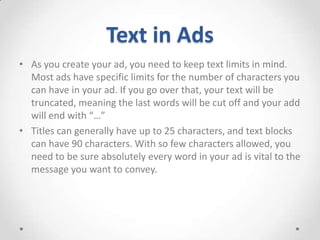 Text in Ads
• As you create your ad, you need to keep text limits in mind.
Most ads have specific limits for the number of characters you
can have in your ad. If you go over that, your text will be
truncated, meaning the last words will be cut off and your add
will end with “…”
• Titles can generally have up to 25 characters, and text blocks
can have 90 characters. With so few characters allowed, you
need to be sure absolutely every word in your ad is vital to the
message you want to convey.

 