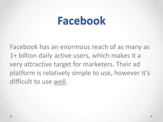 Facebook
Facebook has an enormous reach of as many as
1+ billion daily active users, which makes it a
very attractive target for marketers. Their ad
platform is relatively simple to use, however it’s
difficult to use well.

 