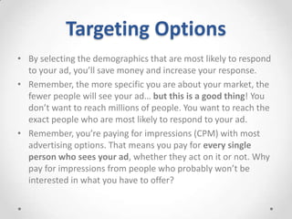 Targeting Options
• By selecting the demographics that are most likely to respond
to your ad, you’ll save money and increase your response.
• Remember, the more specific you are about your market, the
fewer people will see your ad… but this is a good thing! You
don’t want to reach millions of people. You want to reach the
exact people who are most likely to respond to your ad.
• Remember, you’re paying for impressions (CPM) with most
advertising options. That means you pay for every single
person who sees your ad, whether they act on it or not. Why
pay for impressions from people who probably won’t be
interested in what you have to offer?

 