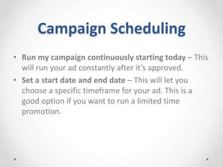 Campaign Scheduling
• Run my campaign continuously starting today – This
will run your ad constantly after it’s approved.
• Set a start date and end date – This will let you
choose a specific timeframe for your ad. This is a
good option if you want to run a limited time
promotion.

 