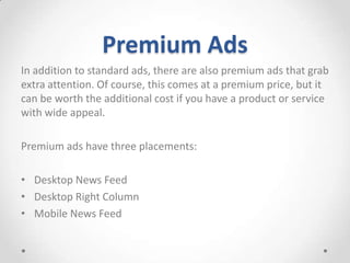 Premium Ads
In addition to standard ads, there are also premium ads that grab
extra attention. Of course, this comes at a premium price, but it
can be worth the additional cost if you have a product or service
with wide appeal.

Premium ads have three placements:
• Desktop News Feed
• Desktop Right Column
• Mobile News Feed

 