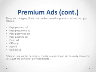 Premium Ads (cont.)
These are the types of ads that can be created as premium ads on the right
column:
•
•
•
•
•
•
•
•

Page post text ad
Page post photo ad
Page post video ad
Page post link ad
Event ad
Offers ad
App ad
Domain ad

Other ads are on the desktop or mobile newsfeed and are basically promoted
posts just like any other promoted posts.

 