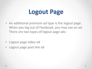 Logout Page
• An additional premium ad type is the logout page.
When you log out of Facebook, you may see an ad.
There are two types of logout page ads:
• Logout page video ad
• Logout page post link ad

 
