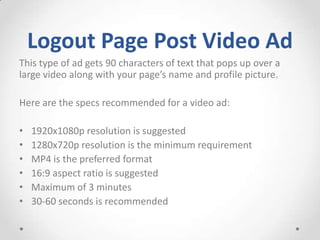 Logout Page Post Video Ad
This type of ad gets 90 characters of text that pops up over a
large video along with your page’s name and profile picture.
Here are the specs recommended for a video ad:
•
•
•
•
•
•

1920x1080p resolution is suggested
1280x720p resolution is the minimum requirement
MP4 is the preferred format
16:9 aspect ratio is suggested
Maximum of 3 minutes
30-60 seconds is recommended

 