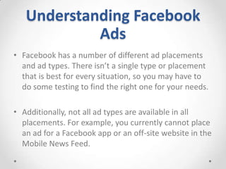 Understanding Facebook
Ads
• Facebook has a number of different ad placements
and ad types. There isn’t a single type or placement
that is best for every situation, so you may have to
do some testing to find the right one for your needs.
• Additionally, not all ad types are available in all
placements. For example, you currently cannot place
an ad for a Facebook app or an off-site website in the
Mobile News Feed.

 