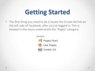 Getting Started
• The first thing you need to do is locate the Create Ad link on
the left side of Facebook, after you’ve logged in. This is
located in the menu underneath the “Pages” category.

 