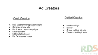 Ad Creators
Quick Creation Guided Creation
● Best used for managing campaigns
● Generate empty ads
● Duplicate ad, sets, campaigns
● Easily editable
● Edit multiple at once
● For Experienced Users
● More thorough
● Slower
● Create multiple ad sets
● Easier to build spit tests
 