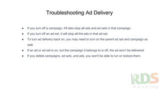 Troubleshooting Ad Delivery
● If you turn off a campaign, it'll also stop all ads and ad sets in that campaign.
● If you turn off an ad set, it will stop all the ads in that ad set.
● To turn ad delivery back on, you may need to turn on the parent ad set and campaign as
well.
● If an ad or ad set is on, but the campaign it belongs to is off, the ad won’t be delivered
● If you delete campaigns, ad sets, and ads, you won't be able to run or restore them.
 