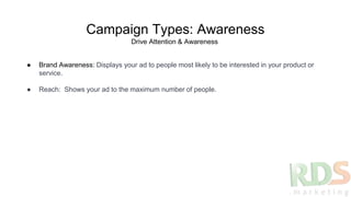 Campaign Types: Awareness
● Brand Awareness: Displays your ad to people most likely to be interested in your product or
service.
● Reach: Shows your ad to the maximum number of people.
Drive Attention & Awareness
 