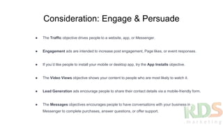 Consideration: Engage & Persuade
● The Traffic objective drives people to a website, app, or Messenger.
● Engagement ads are intended to increase post engagement, Page likes, or event responses.
● If you’d like people to install your mobile or desktop app, try the App Installs objective.
● The Video Views objective shows your content to people who are most likely to watch it.
● Lead Generation ads encourage people to share their contact details via a mobile-friendly form.
● The Messages objectives encourages people to have conversations with your business in
Messenger to complete purchases, answer questions, or offer support.
 