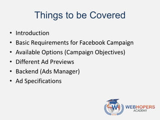 Things to be Covered
• Introduction
• Basic Requirements for Facebook Campaign
• Available Options (Campaign Objectives)
• Different Ad Previews
• Backend (Ads Manager)
• Ad Specifications
 