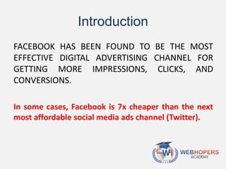 Introduction
FACEBOOK HAS BEEN FOUND TO BE THE MOST
EFFECTIVE DIGITAL ADVERTISING CHANNEL FOR
GETTING MORE IMPRESSIONS, CLICKS, AND
CONVERSIONS.
In some cases, Facebook is 7x cheaper than the next
most affordable social media ads channel (Twitter).
 