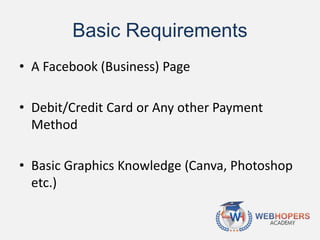 Basic Requirements
• A Facebook (Business) Page
• Debit/Credit Card or Any other Payment
Method
• Basic Graphics Knowledge (Canva, Photoshop
etc.)
 