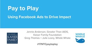 Pay to Play
Using Facebook Ads to Drive Impact
Jennie Anderson, Greater Than AIDS,
Kaiser Family Foundation
Greg Thomas + Julie Leary, Whole Whale
#17NTCpaytoplay
 