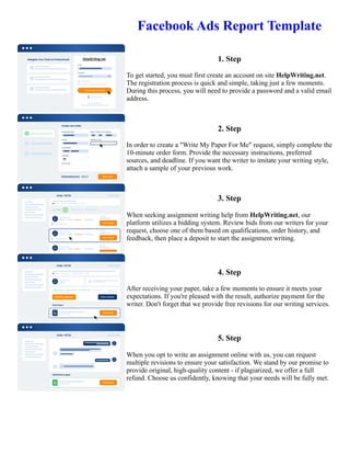 Facebook Ads Report Template
1. Step
To get started, you must first create an account on site HelpWriting.net.
The registration process is quick and simple, taking just a few moments.
During this process, you will need to provide a password and a valid email
address.
2. Step
In order to create a "Write My Paper For Me" request, simply complete the
10-minute order form. Provide the necessary instructions, preferred
sources, and deadline. If you want the writer to imitate your writing style,
attach a sample of your previous work.
3. Step
When seeking assignment writing help from HelpWriting.net, our
platform utilizes a bidding system. Review bids from our writers for your
request, choose one of them based on qualifications, order history, and
feedback, then place a deposit to start the assignment writing.
4. Step
After receiving your paper, take a few moments to ensure it meets your
expectations. If you're pleased with the result, authorize payment for the
writer. Don't forget that we provide free revisions for our writing services.
5. Step
When you opt to write an assignment online with us, you can request
multiple revisions to ensure your satisfaction. We stand by our promise to
provide original, high-quality content - if plagiarized, we offer a full
refund. Choose us confidently, knowing that your needs will be fully met.
Facebook Ads Report Template Facebook Ads Report Template
 