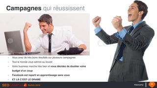 #seocamp 16
Campagnes qui réussissent
- Vous avez de très bons résultats sur plusieurs campagnes
- Tout le monde vous admire au boulot
- Votre business marche très bien et vous décidez de doubler votre
budget d’un coup
- Facebook est reparti en apprentissage sans vous
- ET LÀ C’EST LE DRAME
 