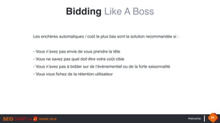 #seocamp 28
Les enchères automatiques / coût le plus bas sont la solution recommandée si : 
 
- Vous n’avez pas envie de vous prendre la tête
- Vous ne savez pas quel doit être votre coût cible
- Vous n’avez pas à bidder sur de l’évènementiel ou de la forte saisonnalité
- Vous vous fichez de la rétention utilisateur
Bidding Like A Boss
 