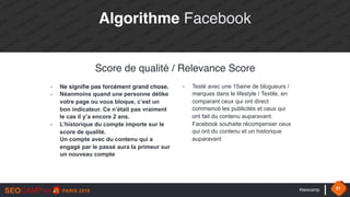 #seocamp 31
Score de qualité / Relevance Score
- Ne signifie pas forcément grand chose.
- Néanmoins quand une personne délike
votre page ou vous bloque, c’est un
bon indicateur. Ce n’était pas vraiment
le cas il y’a encore 2 ans.
- L’historique du compte importe sur le
score de qualité. 
Un compte avec du contenu qui a
engagé par le passé aura la primeur sur
un nouveau compte
- Testé avec une 15aine de blogueurs /
marques dans le lifestyle / Textile, en
comparant ceux qui ont direct
commencé les publicités et ceux qui
ont fait du contenu auparavant.
Facebook souhaite récompenser ceux
qui ont du contenu et un historique
auparavant
Algorithme Facebook
 