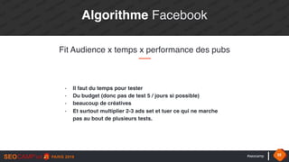 #seocamp 32
Algorithme Facebook
Fit Audience x temps x performance des pubs
- Il faut du temps pour tester
- Du budget (donc pas de test 5 / jours si possible)
- beaucoup de créatives
- Et surtout multiplier 2-3 ads set et tuer ce qui ne marche
pas au bout de plusieurs tests.
 