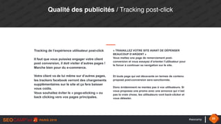 #seocamp 33
Qualité des publicités / Tracking post-click
Tracking de l’expérience utilisateur post-click
Il faut que vous puissiez engager votre client
post conversion, il doit visiter d’autres pages ! 
Marche bien pour du e-commerce. 
 
Votre client va de lui même sur d’autres pages,
les trackers facebook verront des chargements
supplémentaires sur le site et ça fera baisser
vous coûts.  
Vous souhaitez éviter le « pogo-sticking » ou
back clicking vers vos pages principales.
« TRAVAILLEZ VOTRE SITE AVANT DE DÉPENSER
BEAUCOUP D’ARGENT »
Vous mettez une page de remerciement post-
conversion et vous essayez d’orienter l’utilisateur pour
le forcer à continuer sa navigation sur le site.
Et toute page qui est décevante en termes de contenu
proposé post-conversion sera sanctionnée. 
Donc évidemment ne mentez pas à vos utilisateurs. Si
vous proposez une promo avec une annonce qui n’est
pas la vraie chose, les utilisateurs vont back-clicker et
vous détester.
 
