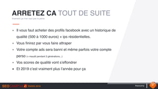 #seocamp 37
▪ Il vous faut acheter des profils facebook avec un historique de
qualité (500 à 1000 euros) + ips résidentielles.
▪ Vous finirez par vous faire attraper
▪ Votre compte ads sera banni et même parfois votre compte
perso (+ maudit pendant 3 générations...)
▪ Vos scores de qualité vont s’effondrer
▪ Et 2019 c’est vraiment plus l’année pour ça
ARRETEZ CA TOUT DE SUITE
Vraiment ça n’en vaut pas la peine
 