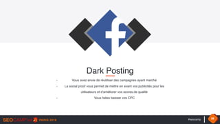#seocamp 38
- Vous avez envie de réutiliser des campagnes ayant marché
- La social proof vous permet de mettre en avant vos publicités pour les
utilisateurs et d’améliorer vos scores de qualité
- Vous faites baisser vos CPC
Dark Posting
 