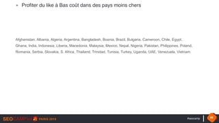 #seocamp 45
▪ Profiter du like à Bas coût dans des pays moins chers
Afghanistan, Albania, Algeria, Argentina, Bangladesh, Bosnia, Brazil, Bulgaria, Cameroon, Chile, Egypt,
Ghana, India, Indonesia, Liberia, Macedonia, Malaysia, Mexico, Nepal, Nigeria, Pakistan, Philippines, Poland,
Romania, Serbia, Slovakia, S. Africa, Thailand, Trinidad, Tunisia, Turkey, Uganda, UAE, Venezuela, Vietnam.
 