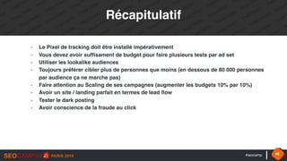 #seocamp 48
Récapitulatif
- Le Pixel de tracking doit être installé impérativement
- Vous devez avoir suffisament de budget pour faire plusieurs tests par ad set
- Utiliser les lookalike audiences
- Toujours préférer cibler plus de personnes que moins (en dessous de 80 000 personnes
par audience ça ne marche pas)
- Faire attention au Scaling de ses campagnes (augmenter les budgets 10% par 10%)
- Avoir un site / landing parfait en termes de lead flow
- Tester le dark posting
- Avoir conscience de la fraude au click
 